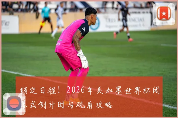 锁定日程!2026年美加墨世界杯闭幕式倒计时与观看攻略