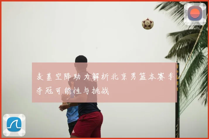 麦基空降助力解析北京男篮本赛季夺冠可能性与挑战