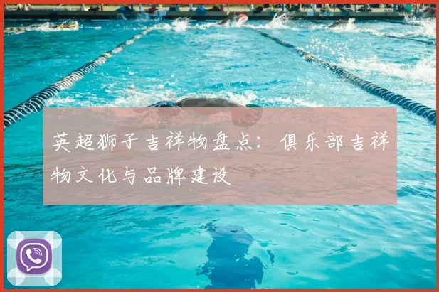 英超狮子吉祥物盘点:俱乐部吉祥物文化与品牌建设