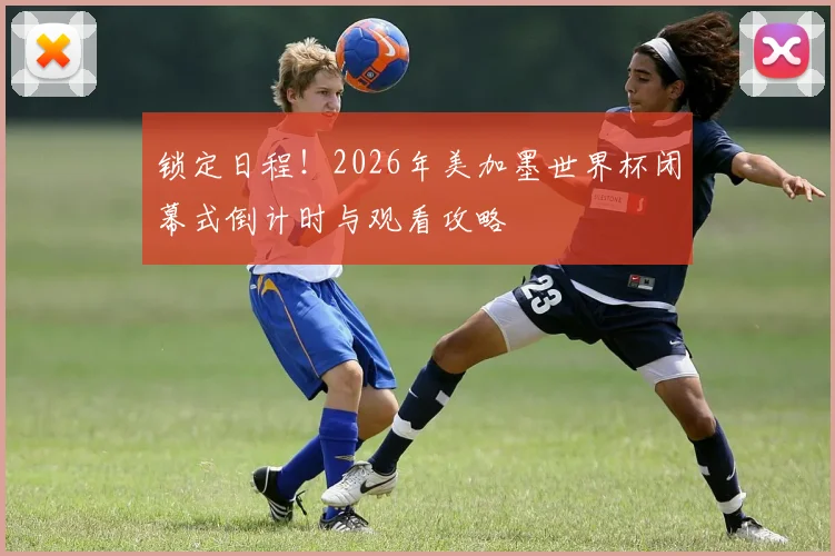 锁定日程!2026年美加墨世界杯闭幕式倒计时与观看攻略